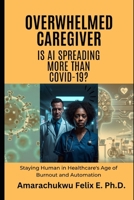 Overwhelmed Caregiver: Is AI Spreading More Than COVID-19?: Staying Human in Healthcare's Age of Burnout and Automation B0H5T114VS Book Cover