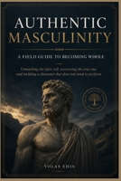 AUTHENTIC MASCULINITY : A FIELD GUIDE TO BECOMING WHOLE: Unmasking the false self, recovering the true one, and building a character that does not need to perform B0H631RXP5 Book Cover