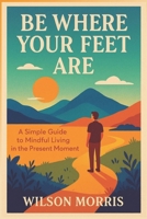 Be Where Your Feet Are: A Simple Guide to Mindful Living in the Present Moment B0FG2CWZX5 Book Cover
