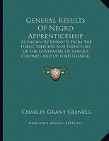 General Results of Negro Apprenticeship: As Shown by Extracts from the Public Speeches and Dispatches of the Governors of Various Colonies and of Lord 1165366150 Book Cover