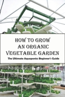 How To Grow An Organic Vegetable Garden_ The Ultimate Aquaponics Beginner's Guide: Aquaponic Hobbyists B08R7Q8W8S Book Cover