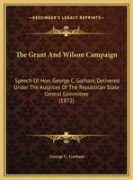 The Grant And Wilson Campaign: Speech Of Hon. George C. Gorham, Delivered Under The Auspices Of The Republican State Central Committee 1169382207 Book Cover