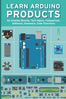 LEARN ARDUINO PRODUCTS: All Arduino Boards, Tech Specs, Comparison, Software, Hardware, Code Functions B09498DWDF Book Cover