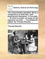 The schoolmasters assistant. Being a compendium of arithmetic, both practical and theoretical. In five parts. ... To which is prefixt, an essay on the ... nineteenth edition. By Thomas Dilworth, ... 1170801897 Book Cover