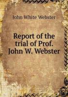 Report of the Trial of Prof. John W. Webster: Indicted for the Murder of Dr. George Parkman, Before the Supreme Judicial Court of Massachusetts, Holden at Boston, on Tuesday, March 19, 1850. 1275827659 Book Cover