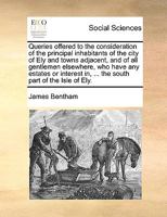 Queries offered to the consideration of the principal inhabitants of the city of Ely and towns adjacent, and of all gentlemen elsewhere, who have any ... in, ... the south part of the Isle of Ely. 1170086993 Book Cover