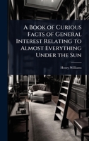 A Book of Curious Facts of General Interest Relating to Almost Everything Under the Sun 1023716445 Book Cover