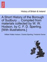 A Short History of the Borough of Sudbury ... Compiled from materials collected by W. W. Hodson, by C. F. D. Sperling. [With illustrations.] 1241308888 Book Cover