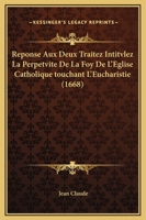 Reponse Aux Deux Traitez Intitvlez La Perpetvite De La Foy De L’Eglise Catholique touchant L’Eucharistie (1668) 1166204634 Book Cover