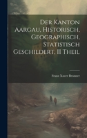 Der Kanton Aargau, Historisch, Geographisch, Statistisch Geschildert, II Theil 1021692247 Book Cover