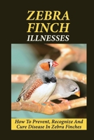 Zebra Finch Illnesses: How To Prevent, Recognize And Cure Disease In Zebra Finches: What Is The Best Way To Care For A Sick Zebra Finch B09BYN3DSJ Book Cover