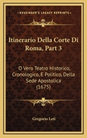 Itinerario Della Corte Di Roma, Part 3: O Vero Teatro Historico, Cronologico, E Politico, Della Sede Apostolica (1675) 1104871017 Book Cover