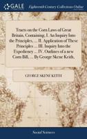 Tracts on the Corn Laws of Great Britain, Containing, I. An Inquiry Into the Principles, ... II. Application of These Principles ... III. Inquiry Into ... a new Corn Bill, ... By George Skene Keith, 1379309603 Book Cover