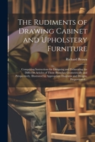 The Rudiments of Drawing Cabinet and Upholstery Furniture: Comprising Instructions for Designing and Delineating the Different Articles of Those Branc 1021798428 Book Cover