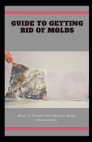Guide To Getting Rid Of Molds: Ways To Prevent And Remove Molds Permanently B08TQJ923Q Book Cover