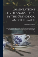 Lamentations Over Anabaptists, by the Orthodox, and the Cause: With the Facsimile of a Curious Ancient Plate, Representing the Description of Anabaptists, and Their Various Modes of Re-baptizing 101498162X Book Cover