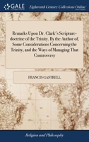 Remarks upon Dr. Clark's scripture-doctrine of the Trinity. By the author of, Some considerations concerning the Trinity, and the ways of managing that controversy. 1171073739 Book Cover