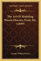 The Art Of Modeling Waxen Flowers, Fruit, Etc. 143702758X Book Cover