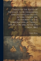 Tables of the Rates of Pilotage, to Be Demanded and Received by Pilots, Acting Under the Authority of the Corporation of Trinity House ... On and After 5Th Nov., 1862 1021386561 Book Cover