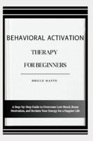 BEHAVIORAL ACTIVATION THERAPY FOR BEGINNERS: A Step-by-Step Guide to Overcome Low Mood, Boost Motivation, and Reclaim Your Energy for a Happier Life B0G4MRLW1K Book Cover