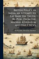 British Policy in India, an Attempt to Lay Bare the Truth. Re-Publ. from the Madras Athenæum and Daily News 1144821177 Book Cover