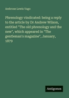 Phrenology vindicated: being a reply to the article by Dr Andrew Wilson, entitled "The old phrenology and the new", which appeared in "The gentleman's magazine", January, 1879 3388012660 Book Cover