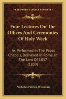 Four Lectures on the Offices and Ceremonies of Holy Week: As Performed in the Papal Chapels; Delivered in Rome in the Lent of MDCCCXXXVII (Classic Reprint) 148252726X Book Cover