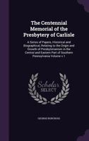 The Centennial Memorial of the Presbytery of Carlisle: A Series of Papers, Historical and Biographical, Relating to the Origin and Growth of ... Part of Southern Pennsylvania Volume v.1 1359159800 Book Cover