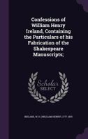 The Confessions of William Henry Ireland: Containing the Particulars of His Fabrication of the Shakspeare Manuscripts; Together with Anecdotes and Opinions ... Literary, Political, and Theatrical Worl 1511853824 Book Cover