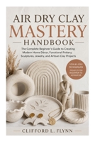 Air Dry Clay Mastery Handbook: The Complete Beginner’s Guide to Creating Modern Home Décor, Functional Pottery, Sculptures, Jewelry, and Artisan Clay Projects B0H1MX1TX6 Book Cover