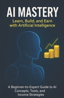 AI Mastery: Learn, Build, and Earn with Artificial Intelligence: A Beginner-to-Expert Guide to AI Concepts, Tools, and Income Strategies B0FY1LV3WM Book Cover