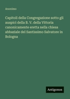 Capitoli della Congregazione sotto gli auspici della B. V. della Vittoria canonicamente eretta nella chiesa abbaziale del Santissimo Salvatore in Bologna (Italian Edition) 3563211329 Book Cover