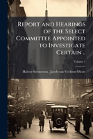 Report and Hearings of the Select Committee Appointed to Investigate Certain ... Volume 1 1175789976 Book Cover