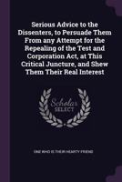 Serious Advice to the Dissenters, to Persuade Them from Any Attempt for the Repealing of the Test and Corporation ACT, at This Critical Juncture, and Shew Them Their Real Interest 1342188772 Book Cover