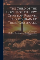 The Child of the Covenant, or, How Christian Parents Should Train up Their Households 102274819X Book Cover