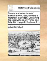 Travels and adventures of Edward Brown, Esq; formerly a merchant in London. Containing his observations on France and Italy; his voyage to the Levant; ... 1142315657 Book Cover