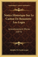 Notice Historique Sur Le Canton de Beaumetz-Les-Loges (Arrondissement d'Arras) Et Sur Les Communes Qui En D�pendent 1018469001 Book Cover