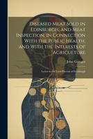 Diseased Meat Sold in Edinburgh, and Meat Inspection, in Connection With the Public Health, and With the Interests of Agriculture: Letter to the Lord Provost of Edinburgh 1021925713 Book Cover