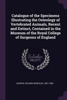 Catalogue of the Specimens Illustrating the Osteology of Vertebrated Animals, Recent and Extinct, Contained in the Museum of the Royal College of Surgeons of England 1378841581 Book Cover