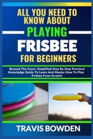 ALL YOU NEED TO KNOW ABOUT PLAYING FRISBEE FOR BEGINNERS: Beyond The Court, Simplified Step By Step Practical Knowledge Guide To Learn And Master How To Play Frisbee From Scratch B0CW1C5YNZ Book Cover