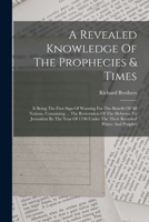 A Revealed Knowledge Of The Prophecies & Times: It Being The First Sign Of Warning For The Benefit Of All Nations, Containing ... The Restoration Of The Hebrews To Jerusalem By The Year Of 1798 Under  1018621237 Book Cover