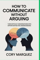 How to Communicate Without Arguing: Turn Difficult Conversations into Opportunities for Understanding B0H1GC6Q9B Book Cover