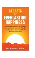 Secrets of EVERLASTING HAPPINESS: Discover the Power of Your Choices, Take Immediate Control of Thoughts and Emotions, Embrace A Life of Abundance and Bliss B0FPP1FVH2 Book Cover