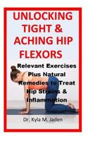 Unlocking Tight & Aching Hip Flexors: : Relevant Exercises Plus Natural Remedies to Treat Hip Strains & Inflammation 1727852184 Book Cover