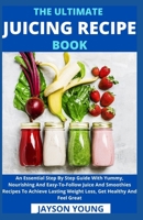 The Ultimate Juicing Recipe Book: An Essential Step By Step Guide With Yummy, Nourishing And Easy-To-Follow Juice And Smoothies Recipes To Achieve Lasting Weight Loss, Get Healthy And Feel Great B09BYN2XZX Book Cover