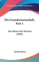Die Grundwissenschaft, Part 1: Das Wesen Des Wissens (1884) 1168411696 Book Cover