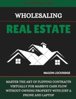 WHOLESALING REAL ESTATE: MASTER THE ART OF FLIPPING CONTRACTS VIRTUALLY FOR MASSIVE CASH FLOW WITHOUT OWNING PROPERTY WITH JUST A PHONE AND LAPTOP B0DTKDBYG1 Book Cover