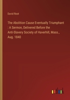 The Abolition Cause Eventually Triumphant: A Sermon, Delivered Before the Anti-Slavery Society of Haverhill, Mass., Aug. 1840 3368769871 Book Cover