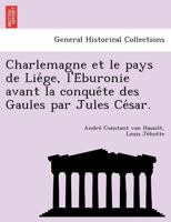 Charlemagne et le pays de Liége, l'Éburonie avant la conquête des Gaules par Jules César. 1249016959 Book Cover