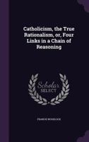 Catholicism, the True Rationalism, Or, Four Links in a Chain of Reasoning 1359710825 Book Cover